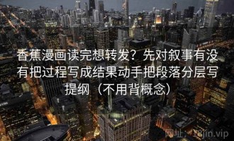香蕉漫画读完想转发？先对叙事有没有把过程写成结果动手把段落分层写提纲（不用背概念）
