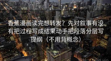 香蕉漫画读完想转发？先对叙事有没有把过程写成结果动手把段落分层写提纲（不用背概念）