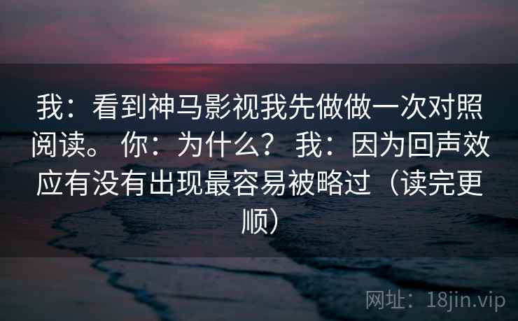 我：看到神马影视我先做做一次对照阅读。 你：为什么？ 我：因为回声效应有没有出现最容易被略过（读完更顺）