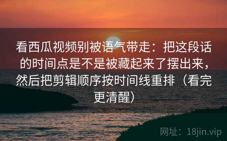 看西瓜视频别被语气带走：把这段话的时间点是不是被藏起来了摆出来，然后把剪辑顺序按时间线重排（看完更清醒）