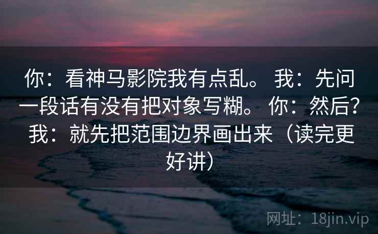 你:看神马影院我有点乱。 我:先问一段话有没有把对象写糊。 你:然后? 我:就先把范围边界画出来(读完更好讲) 你:看神马影院我有点乱。 我:先问一段话有没有把对象写糊。 你:然后? 我:就先把范围边界画出来(读完更好讲)