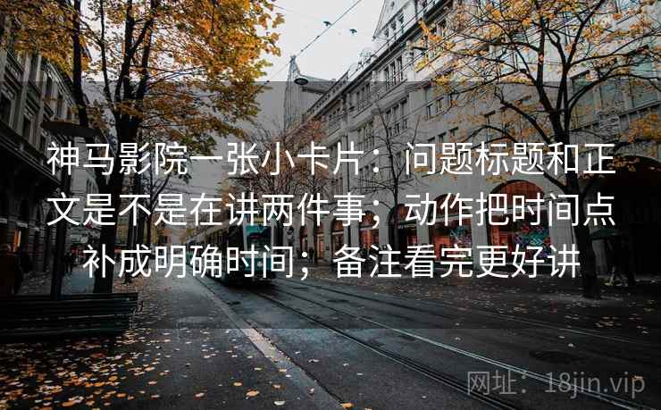 神马影院一张小卡片:问题标题和正文是不是在讲两件事;动作把时间点补成明确时间;备注看完更好讲 神马影院一张小卡片:问题标题和正文是不是在讲两件事;动作把时间点补成明确时间;备注看完更好讲