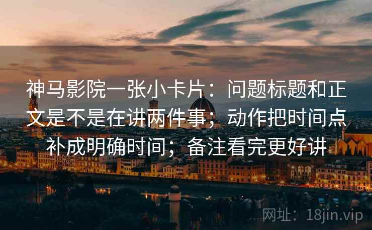 神马影院一张小卡片:问题标题和正文是不是在讲两件事;动作把时间点补成明确时间;备注看完更好讲 神马影院一张小卡片:问题标题和正文是不是在讲两件事;动作把时间点补成明确时间;备注看完更好讲