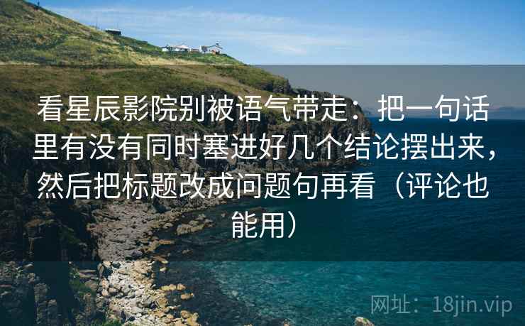 看星辰影院别被语气带走:把一句话里有没有同时塞进好几个结论摆出来,然后把标题改成问题句再看(评论也能用) 看星辰影院别被语气带走:把一句话里有没有同时塞进好几个结论摆出来,然后把标题改成问题句再看(评论也能用)