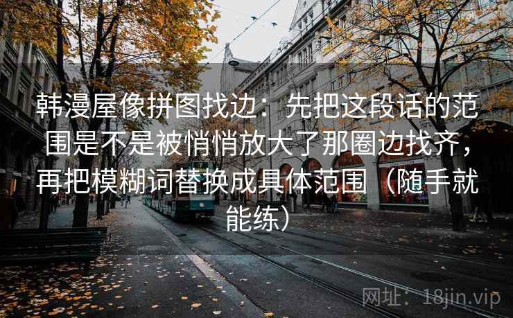 韩漫屋像拼图找边:先把这段话的范围是不是被悄悄放大了那圈边找齐,再把模糊词替换成具体范围(随手就能练) 韩漫屋像拼图找边:先把这段话的范围是不是被悄悄放大了那圈边找齐,再把模糊词替换成具体范围(随手就能练)